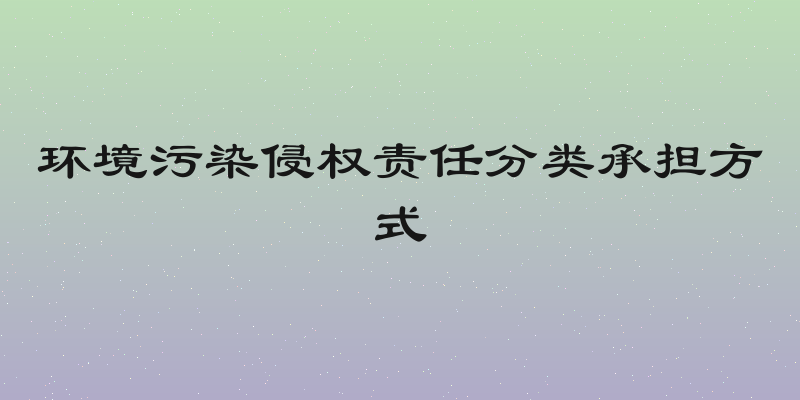 环境污染侵权责任分类承担方式