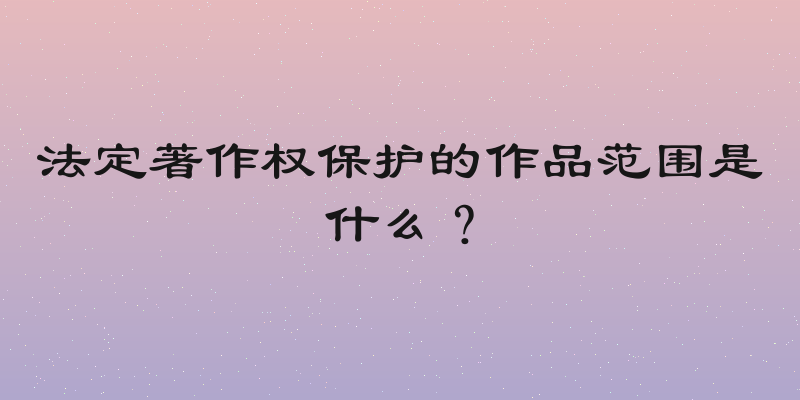 法定著作权保护的作品范围是什么？