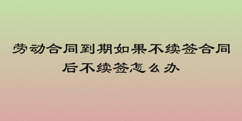 劳动合同到期如果不续签合同后不续签怎么办