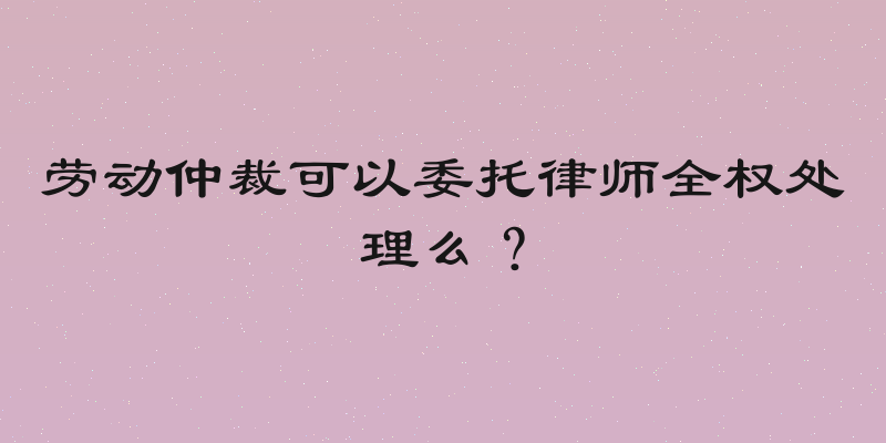 劳动仲裁可以委托律师全权处理么？