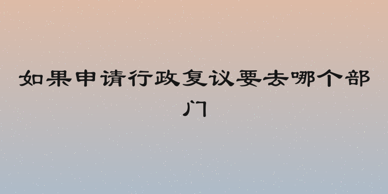 如果申请行政复议要去哪个部门