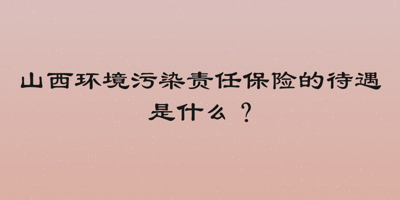 山西环境污染责任保险的待遇是什么？