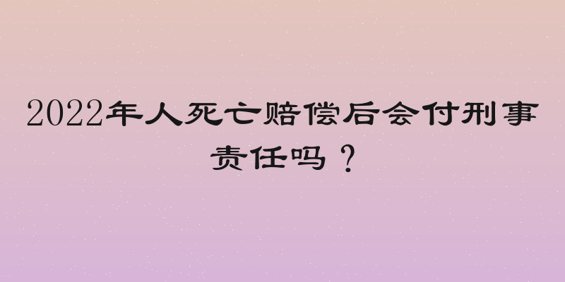 2022年人死亡赔偿后会付刑事责任吗？