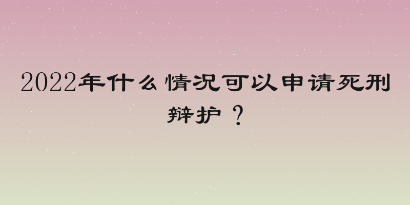 2022年什么情况可以申请死刑辩护？