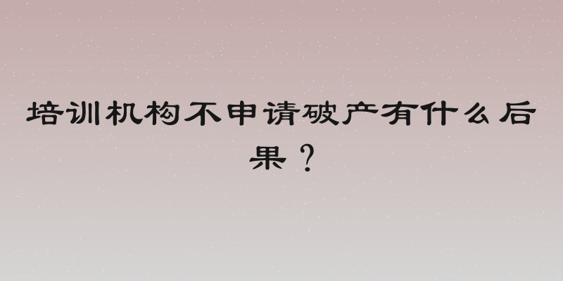 培训机构不申请破产有什么后果？