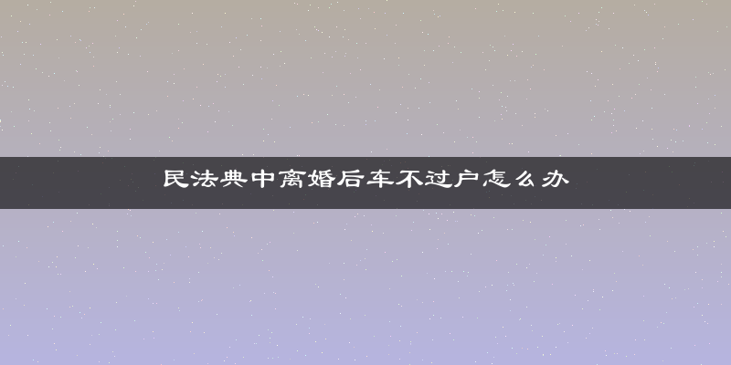 民法典中离婚后车不过户怎么办