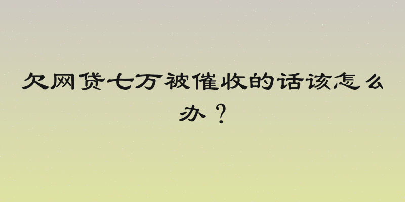 欠网贷七万被催收的话该怎么办？