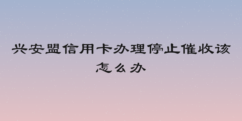 兴安盟信用卡办理停止催收该怎么办