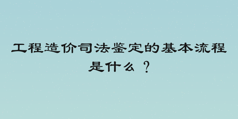 工程造价司法鉴定的基本流程是什么？