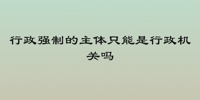 行政强制的主体只能是行政机关吗