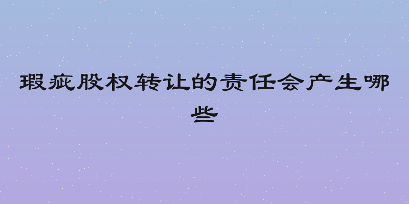 瑕疵股权转让的责任会产生哪些