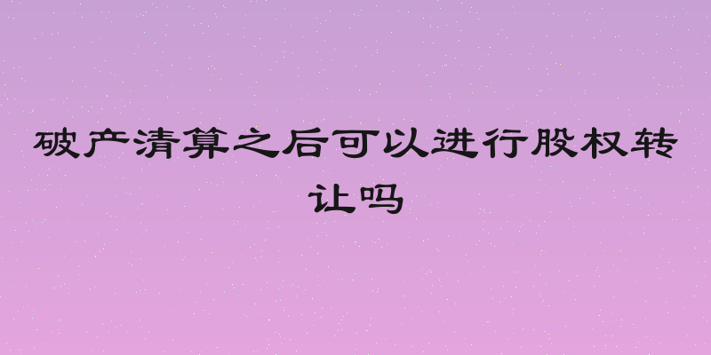 破产清算之后可以进行股权转让吗