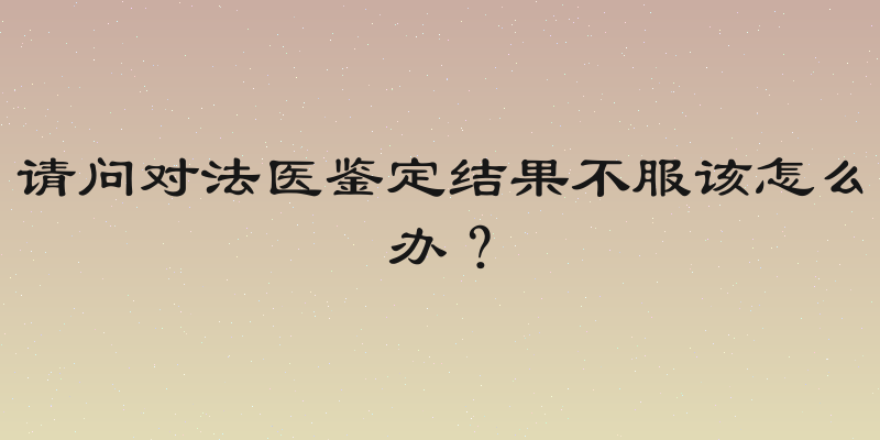 请问对法医鉴定结果不服该怎么办？