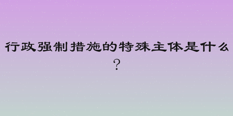 行政强制措施的特殊主体是什么?