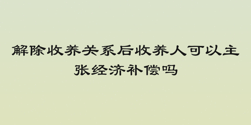 解除收养关系后收养人可以主张经济补偿吗