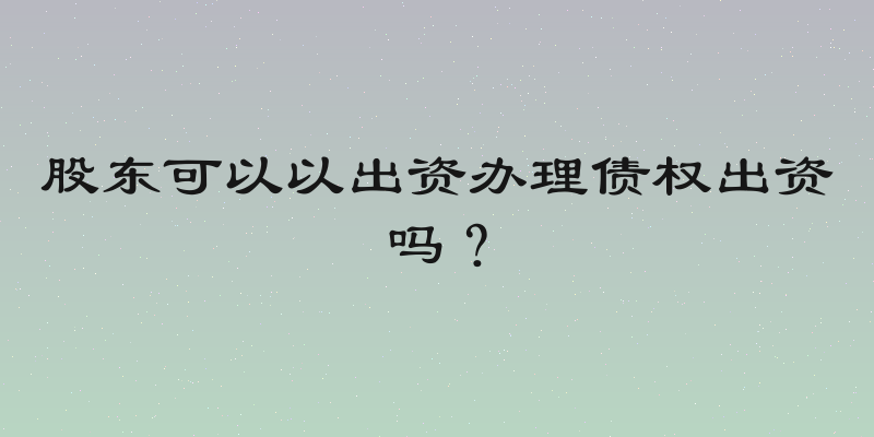 股东可以以出资办理债权出资吗？