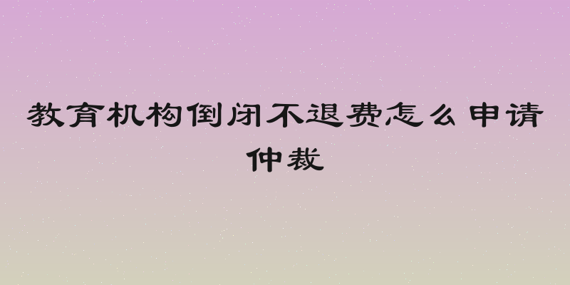教育机构倒闭不退费怎么申请仲裁