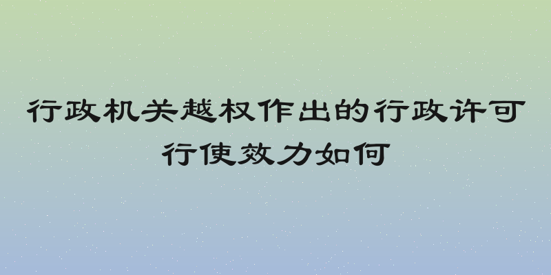 行政机关越权作出的行政许可行使效力如何