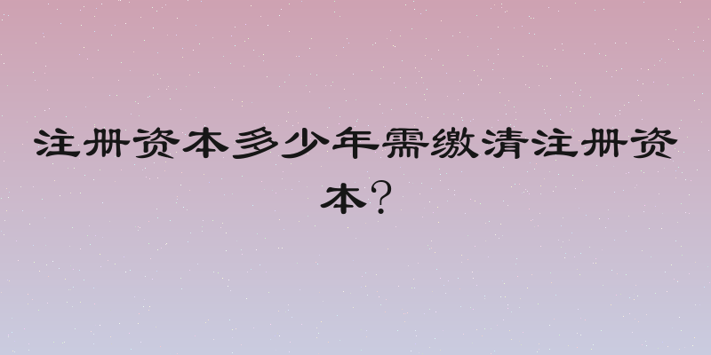 注册资本多少年需缴清注册资本?