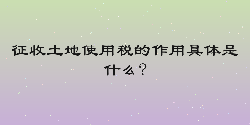 征收土地使用税的作用具体是什么?