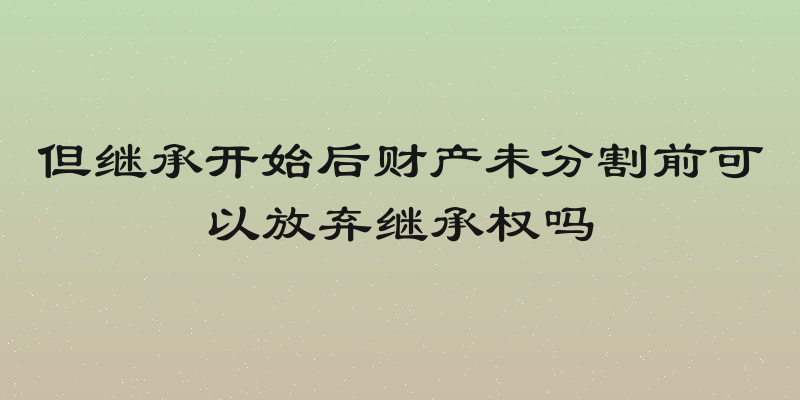 但继承开始后财产未分割前可以放弃继承权吗