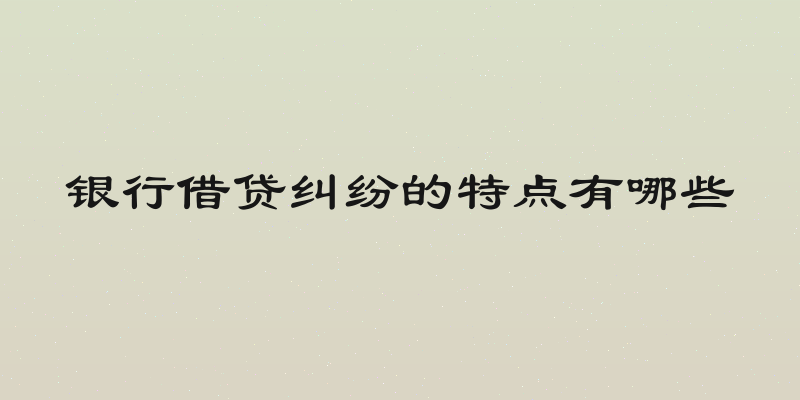 银行借贷纠纷的特点有哪些