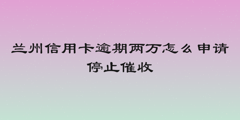兰州信用卡逾期两万怎么申请停止催收