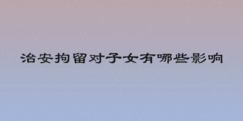 治安拘留对子女有哪些影响