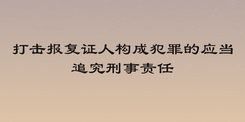 打击报复证人构成犯罪的应当追究刑事责任