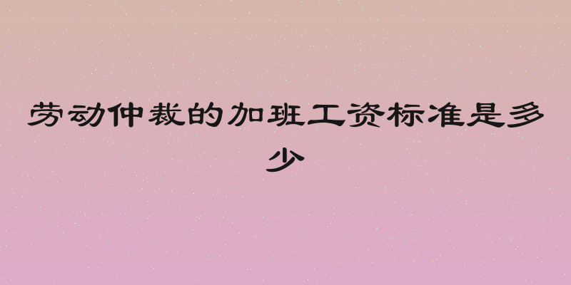 劳动仲裁的加班工资标准是多少