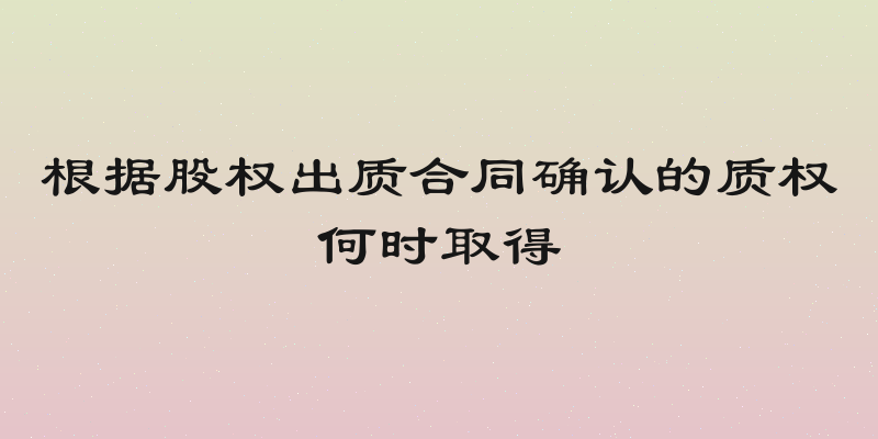 根据股权出质合同确认的质权何时取得