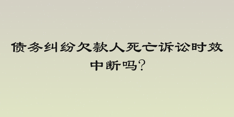 债务纠纷欠款人死亡诉讼时效中断吗?