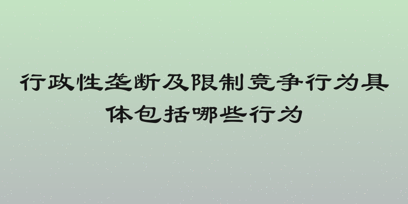 行政性垄断及限制竞争行为具体包括哪些行为