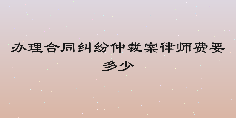办理合同纠纷仲裁案律师费要多少