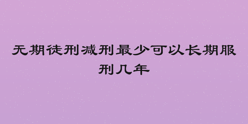无期徒刑减刑最少可以长期服刑几年