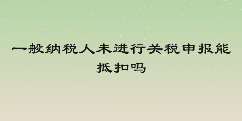 一般纳税人未进行关税申报能抵扣吗
