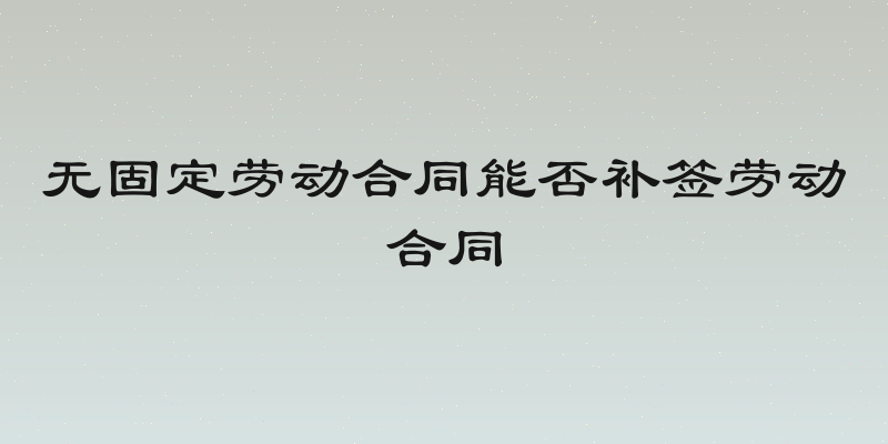无固定劳动合同能否补签劳动合同