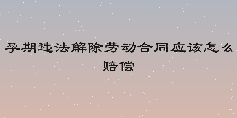 孕期违法解除劳动合同应该怎么赔偿