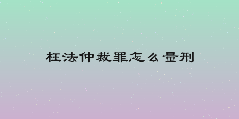 枉法仲裁罪怎么量刑