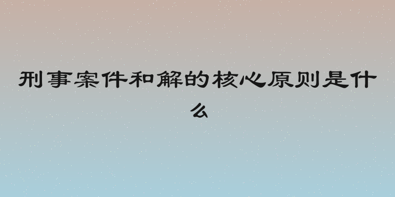 刑事案件和解的核心原则是什么
