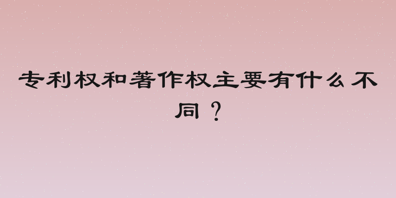 专利权和著作权主要有什么不同？