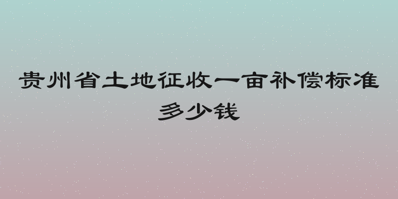 贵州省土地征收一亩补偿标准多少钱