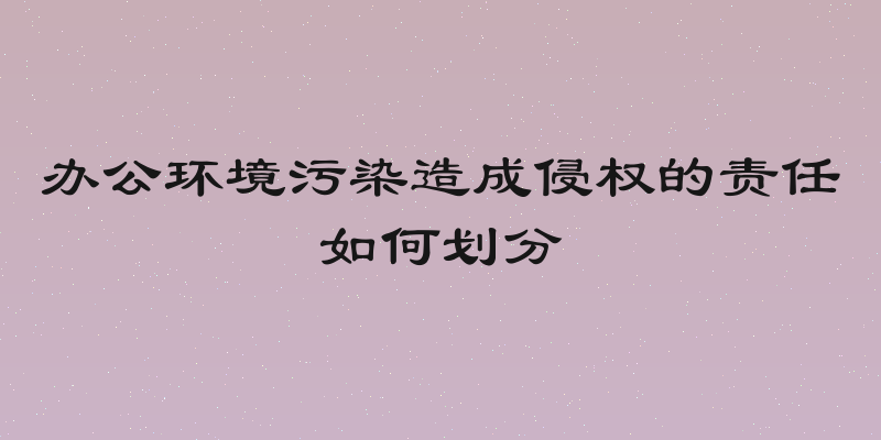办公环境污染造成侵权的责任如何划分