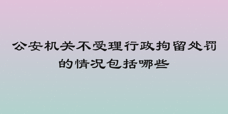 公安机关不受理行政拘留处罚的情况包括哪些