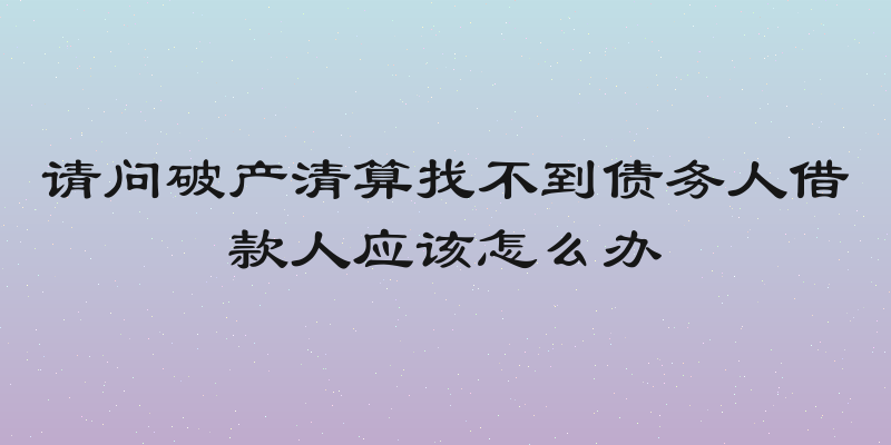 请问破产清算找不到债务人借款人应该怎么办