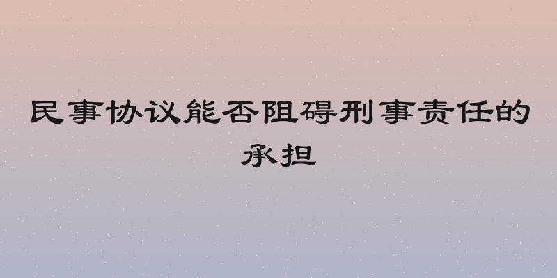 民事协议能否阻碍刑事责任的承担