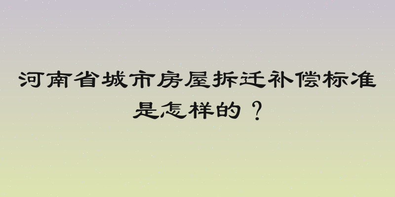 河南省城市房屋拆迁补偿标准是怎样的？