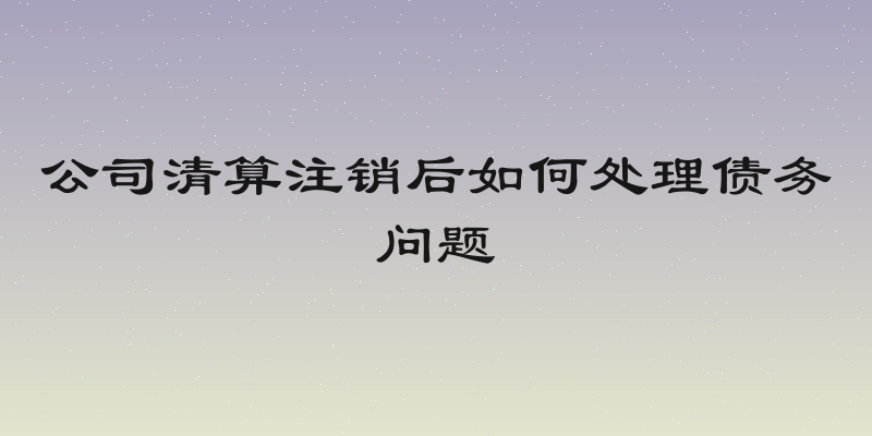 公司清算注销后如何处理债务问题