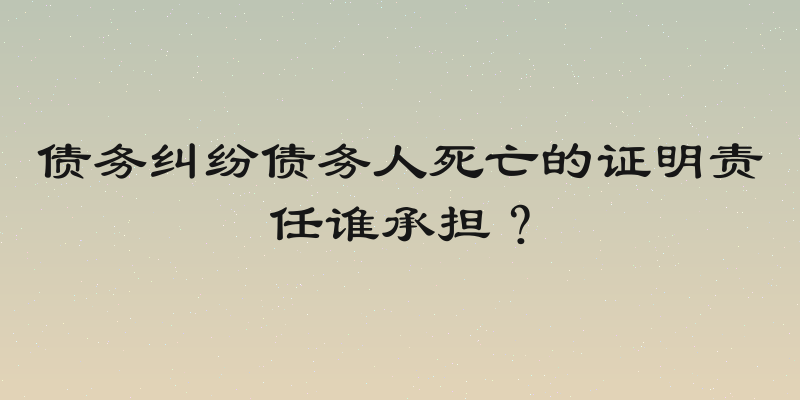 债务纠纷债务人死亡的证明责任谁承担？