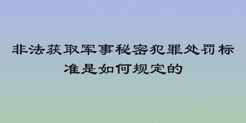 非法获取军事秘密犯罪处罚标准是如何规定的